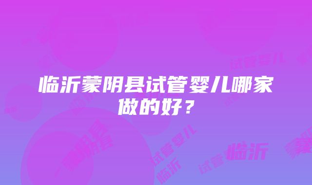 临沂蒙阴县试管婴儿哪家做的好？