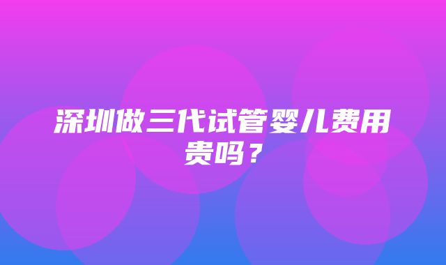 深圳做三代试管婴儿费用贵吗？