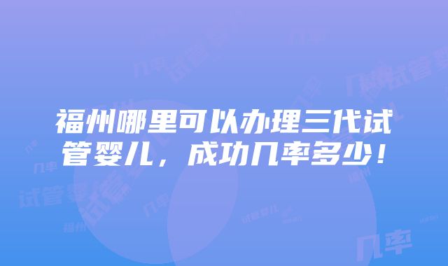 福州哪里可以办理三代试管婴儿，成功几率多少！