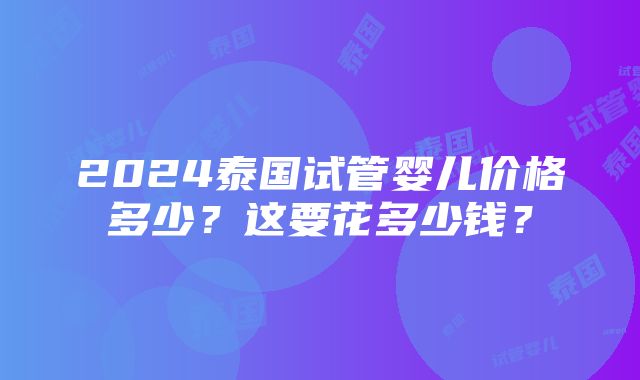 2024泰国试管婴儿价格多少？这要花多少钱？