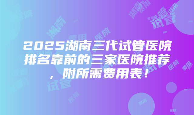 2025湖南三代试管医院排名靠前的三家医院推荐，附所需费用表！