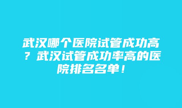 武汉哪个医院试管成功高？武汉试管成功率高的医院排名名单！