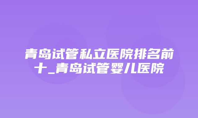 青岛试管私立医院排名前十_青岛试管婴儿医院