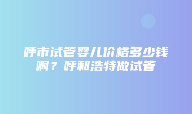 呼市试管婴儿价格多少钱啊？呼和浩特做试管