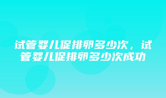 试管婴儿促排卵多少次，试管婴儿促排卵多少次成功