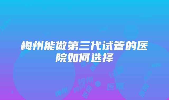 梅州能做第三代试管的医院如何选择