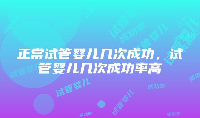 正常试管婴儿几次成功，试管婴儿几次成功率高