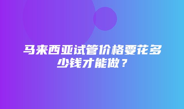 马来西亚试管价格要花多少钱才能做？