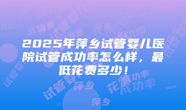 2025年萍乡试管婴儿医院试管成功率怎么样，最低花费多少！