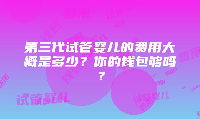 第三代试管婴儿的费用大概是多少？你的钱包够吗？