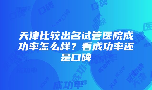 天津比较出名试管医院成功率怎么样？看成功率还是口碑