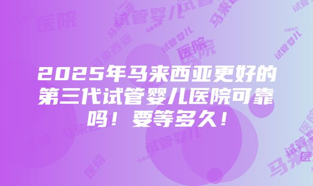 2025年马来西亚更好的第三代试管婴儿医院可靠吗！要等多久！