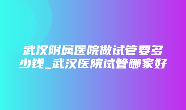 武汉附属医院做试管要多少钱_武汉医院试管哪家好