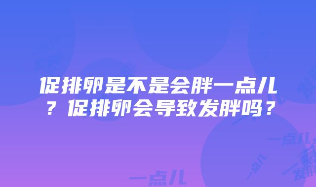 促排卵是不是会胖一点儿？促排卵会导致发胖吗？