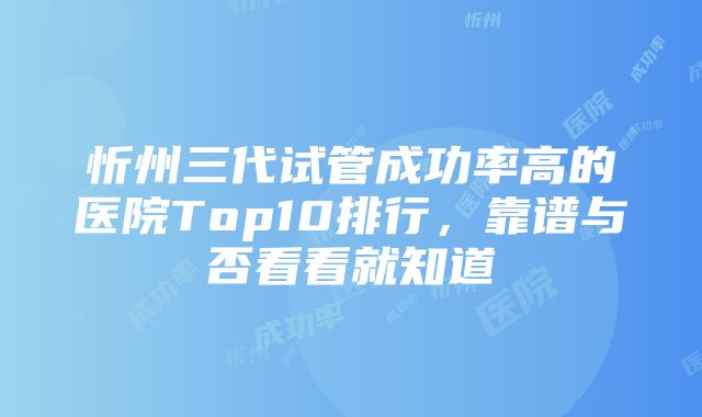 忻州三代试管成功率高的医院Top10排行，靠谱与否看看就知道