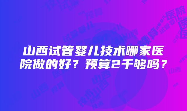 山西试管婴儿技术哪家医院做的好？预算2千够吗？