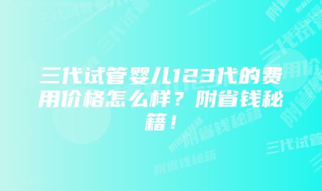 三代试管婴儿123代的费用价格怎么样？附省钱秘籍！