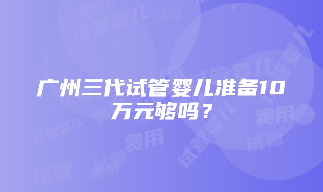 广州三代试管婴儿准备10万元够吗？