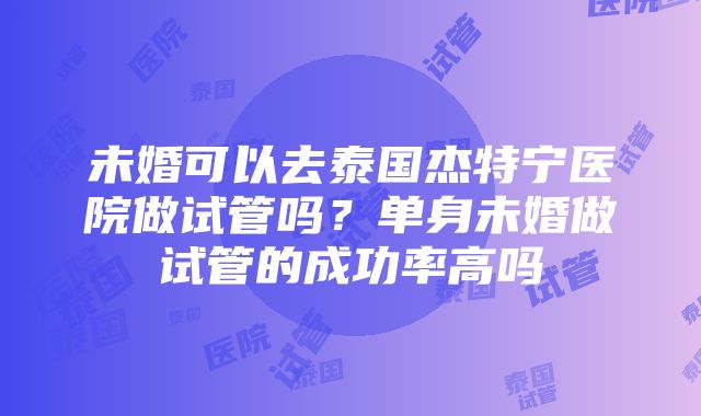 未婚可以去泰国杰特宁医院做试管吗？单身未婚做试管的成功率高吗