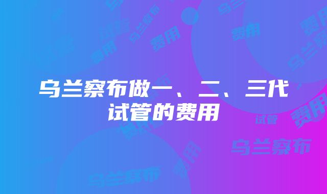 乌兰察布做一、二、三代试管的费用