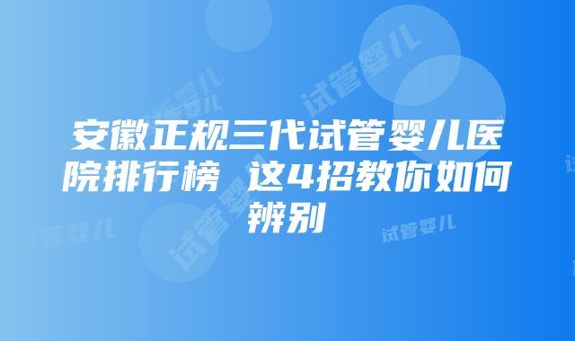 安徽正规三代试管婴儿医院排行榜 这4招教你如何辨别