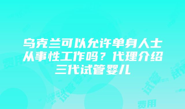 乌克兰可以允许单身人士从事性工作吗？代理介绍三代试管婴儿