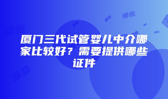 厦门三代试管婴儿中介哪家比较好？需要提供哪些证件