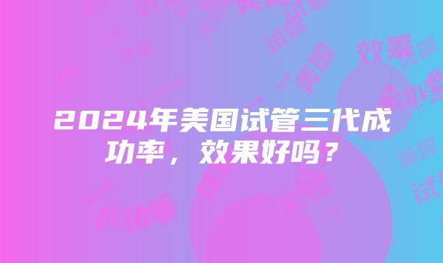 2024年美国试管三代成功率，效果好吗？