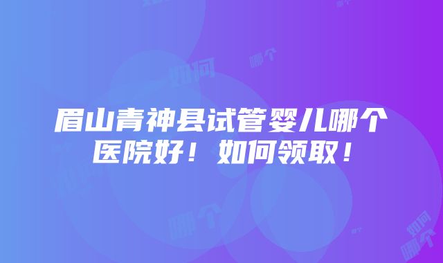 眉山青神县试管婴儿哪个医院好！如何领取！