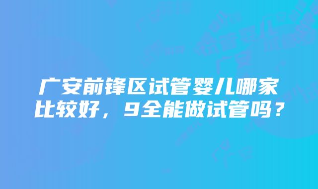 广安前锋区试管婴儿哪家比较好，9全能做试管吗？