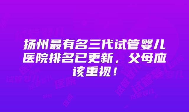 扬州最有名三代试管婴儿医院排名已更新，父母应该重视！