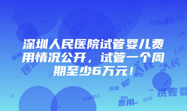 深圳人民医院试管婴儿费用情况公开，试管一个周期至少6万元！