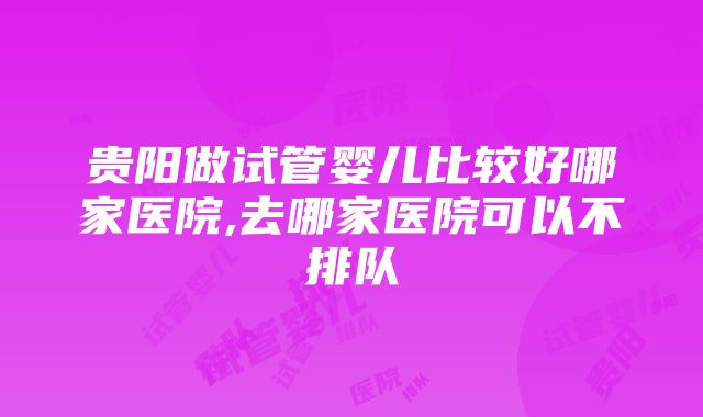 贵阳做试管婴儿比较好哪家医院,去哪家医院可以不排队