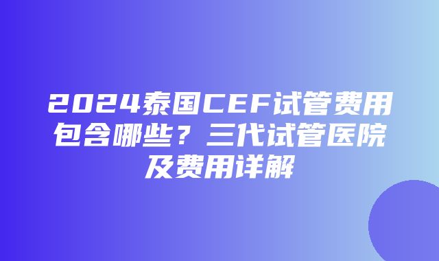 2024泰国CEF试管费用包含哪些？三代试管医院及费用详解