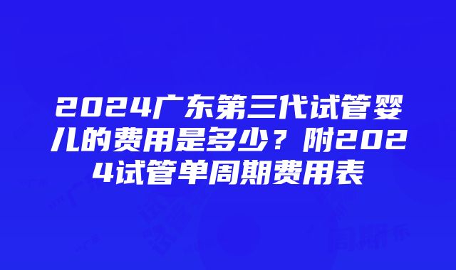 2024广东第三代试管婴儿的费用是多少？附2024试管单周期费用表