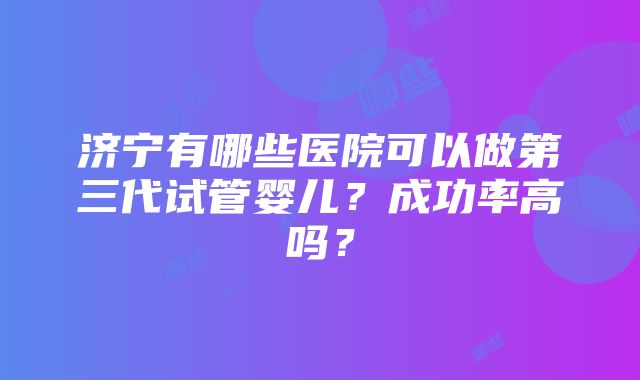 济宁有哪些医院可以做第三代试管婴儿？成功率高吗？