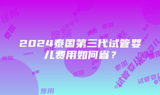 2024泰国第三代试管婴儿费用如何省？