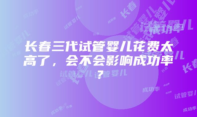 长春三代试管婴儿花费太高了，会不会影响成功率？