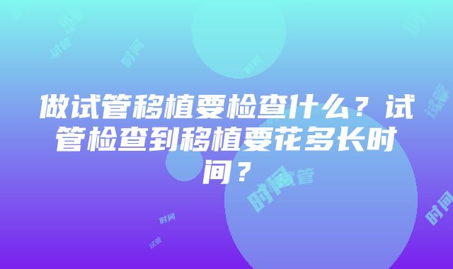 做试管移植要检查什么？试管检查到移植要花多长时间？