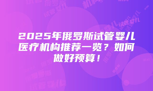 2025年俄罗斯试管婴儿医疗机构推荐一览？如何做好预算！