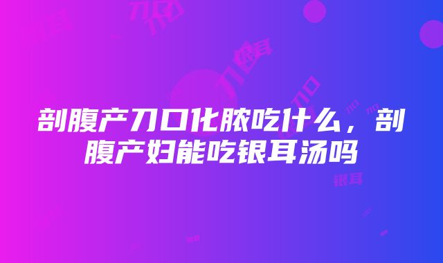 剖腹产刀口化脓吃什么，剖腹产妇能吃银耳汤吗