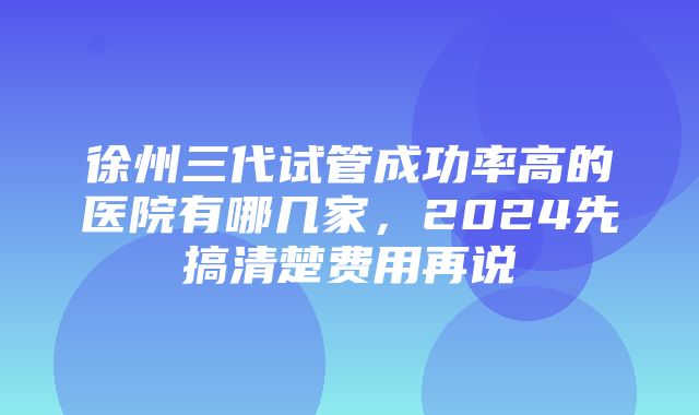 徐州三代试管成功率高的医院有哪几家，2024先搞清楚费用再说