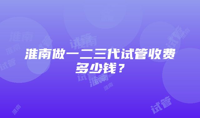 淮南做一二三代试管收费多少钱？