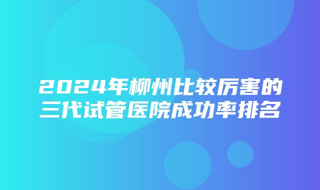 2024年柳州比较厉害的三代试管医院成功率排名