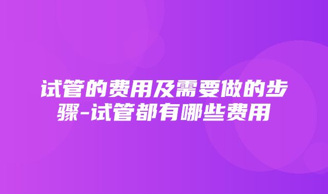 试管的费用及需要做的步骤-试管都有哪些费用