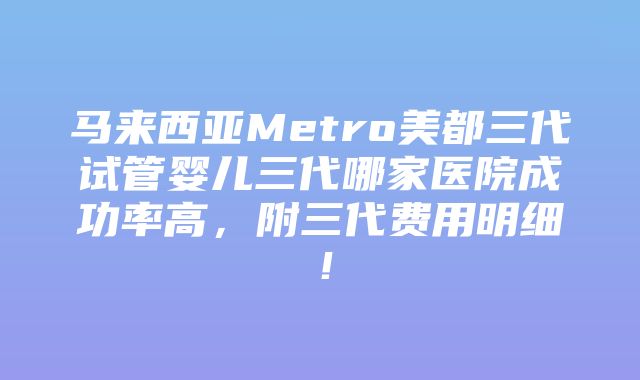 马来西亚Metro美都三代试管婴儿三代哪家医院成功率高，附三代费用明细！