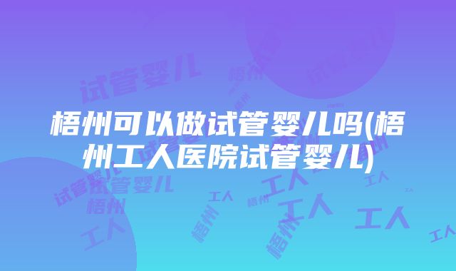 梧州可以做试管婴儿吗(梧州工人医院试管婴儿)