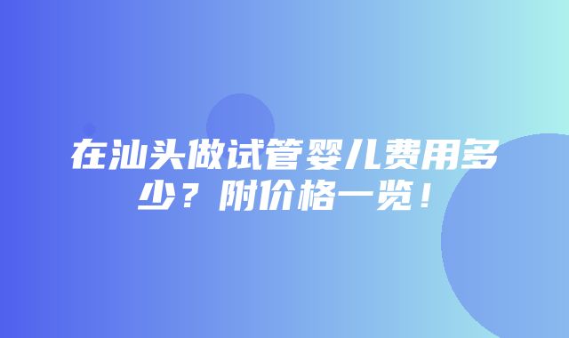 在汕头做试管婴儿费用多少？附价格一览！