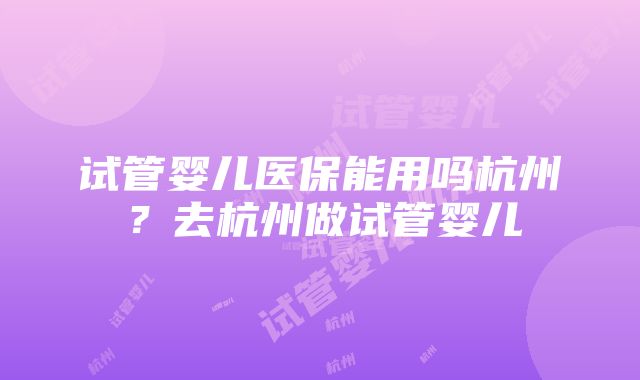 试管婴儿医保能用吗杭州？去杭州做试管婴儿