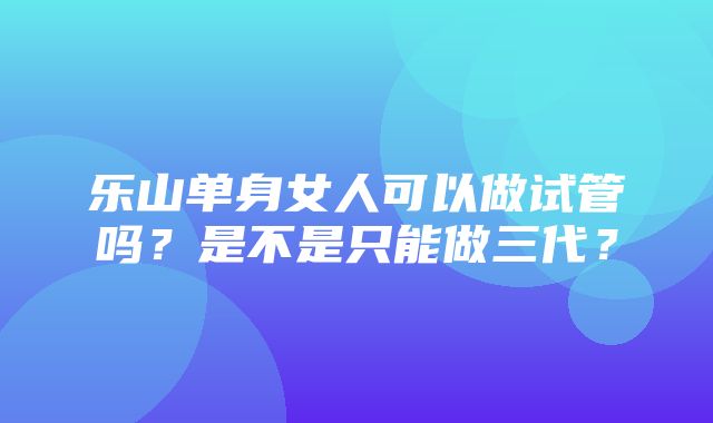 乐山单身女人可以做试管吗？是不是只能做三代？